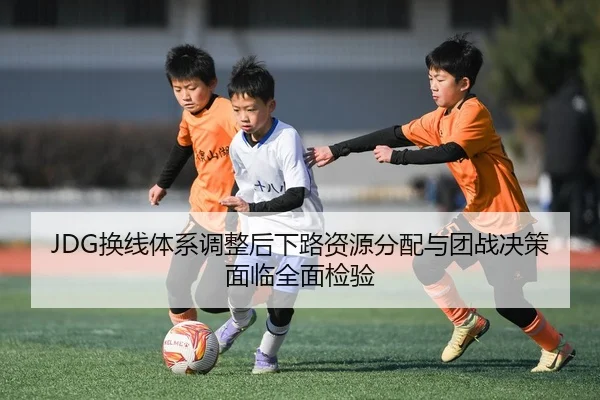 JDG换线体系调整后下路资源分配与团战决策面临全面检验